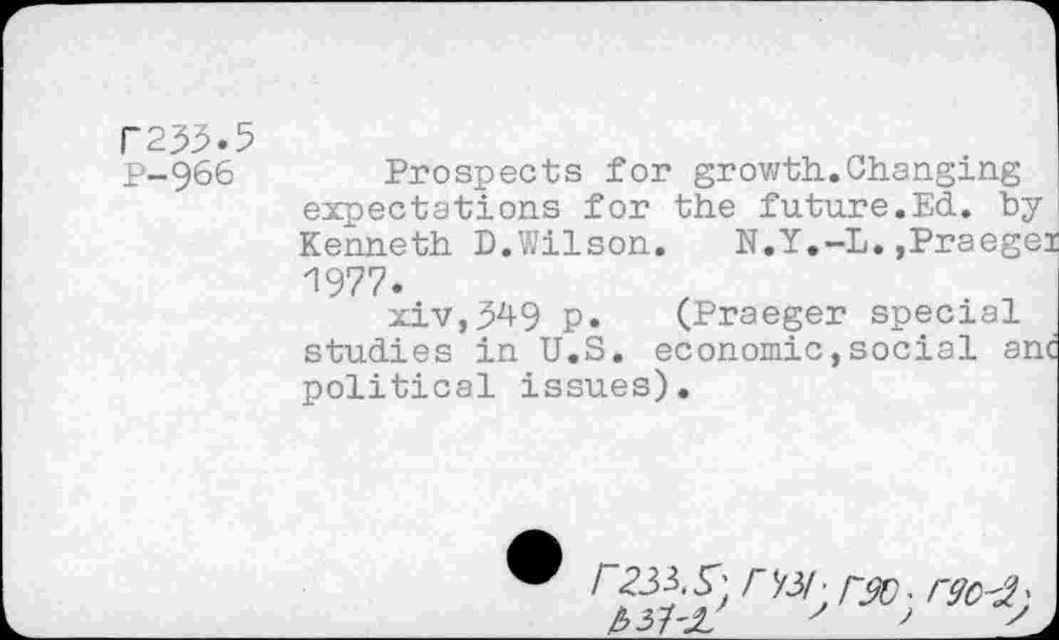 ﻿F253.5
P-966 Prospects for growth..Changing expectations for the future.Ed. byKenneth D.Wilson.	N.Y.-L. ,Praegei
1977.
xiv,^49 p. (Praeger special studies in U.S. economic,social anc political issues).
® I 233.S'; rX3/• rso. rgo-2'